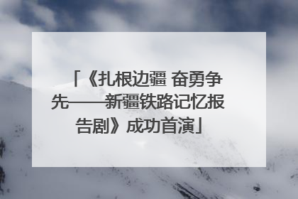 《扎根边疆 奋勇争先——新疆铁路记忆报告剧》成功首演