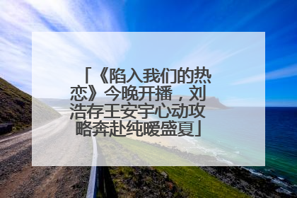 《陷入我们的热恋》今晚开播，刘浩存王安宇心动攻略奔赴纯暧盛夏