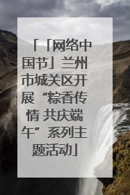 「网络中国节」兰州市城关区开展“粽香传情 共庆端午”系列主题活动