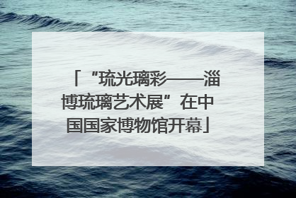 “琉光璃彩——淄博琉璃艺术展”在中国国家博物馆开幕
