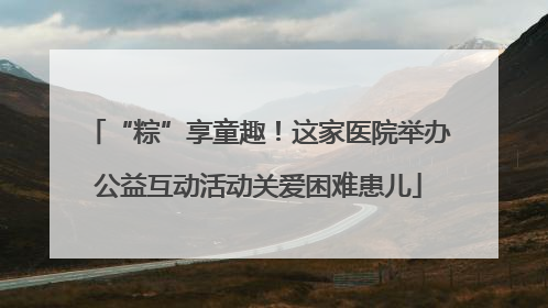 “粽”享童趣！这家医院举办公益互动活动关爱困难患儿