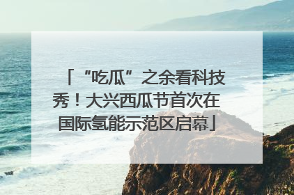 “吃瓜”之余看科技秀！大兴西瓜节首次在国际氢能示范区启幕