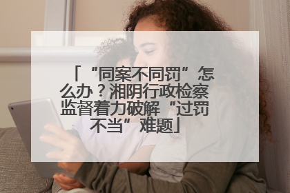 “同案不同罚”怎么办？湘阴行政检察监督着力破解“过罚不当”难题