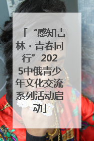 “感知吉林・青春同行”2025中俄青少年文化交流系列活动启动