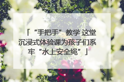 “手把手”教学 这堂沉浸式体验课为孩子们系牢“水上安全绳”