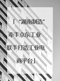 “湖南制造”牵手京东工业 联手打造工业电商平台