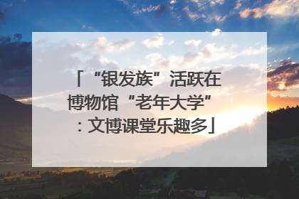 “银发族”活跃在博物馆“老年大学”：文博课堂乐趣多