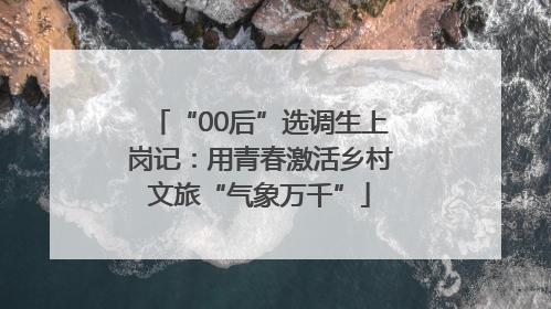 “00后”选调生上岗记：用青春激活乡村文旅“气象万千”
