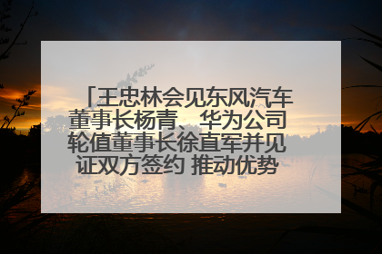 王忠林会见东风汽车董事长杨青、华为公司轮值董事长徐直军并见证双方签约 推动优势互补 实现共赢发展