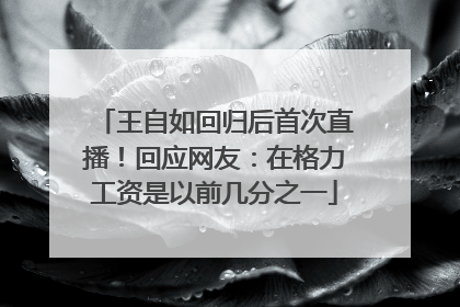 王自如回归后首次直播!回应网友:在格力工资是以前几分之一