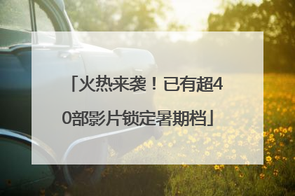 火热来袭！已有超40部影片锁定暑期档