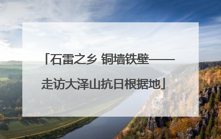 石雷之乡 铜墙铁壁——走访大泽山抗日根据地