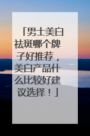 男士美白祛斑哪个牌子好推荐，美白产品什么比较好建议选择！