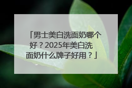 男士美白洗面奶哪个好？2025年美白洗面奶什么牌子好用？