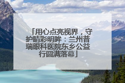 用心点亮视界，守护睛彩明眸：兰州普瑞眼科医院东乡公益行圆满落幕