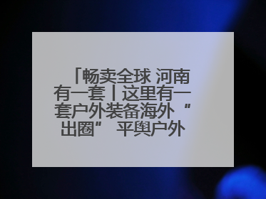 畅卖全球 河南有一套丨这里有一套户外装备海外“出圈” 平舆户外用品：让“休闲风”长红
