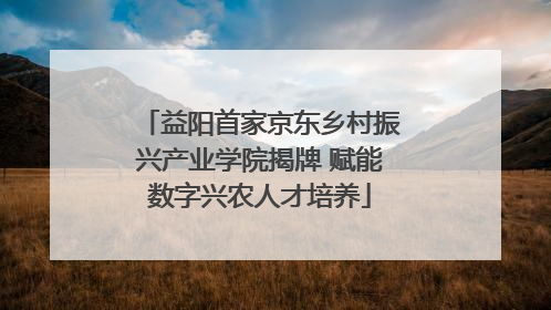 益阳首家京东乡村振兴产业学院揭牌 赋能数字兴农人才培养