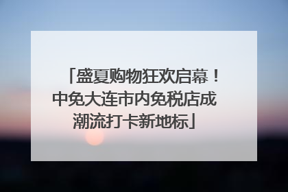 盛夏购物狂欢启幕！中免大连市内免税店成潮流打卡新地标