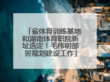 省体育训练基地和湖南体育职院新址选定！毛伟明部署规划建设工作