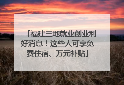 福建三地就业创业利好消息！这些人可享免费住宿、万元补贴