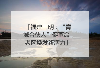 福建三明：“青城合伙人”促革命老区焕发新活力