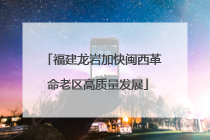 福建龙岩加快闽西革命老区高质量发展