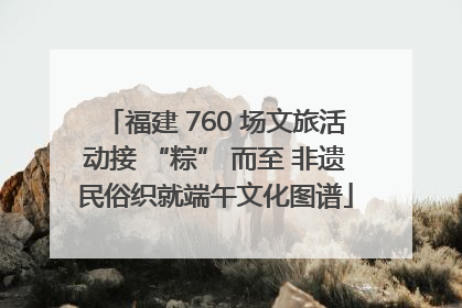 福建 760 场文旅活动接 “粽” 而至 非遗民俗织就端午文化图谱