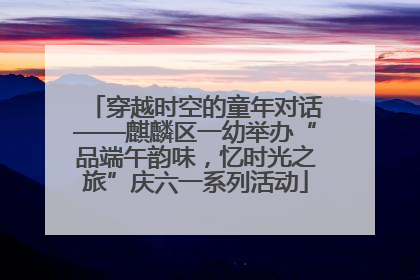 穿越时空的童年对话——麒麟区一幼举办“品端午韵味，忆时光之旅”庆六一系列活动