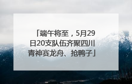端午将至，5月29日20支队伍齐聚四川青神赛龙舟、抢鸭子