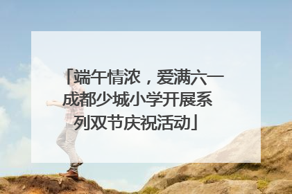 端午情浓，爱满六一 成都少城小学开展系列双节庆祝活动