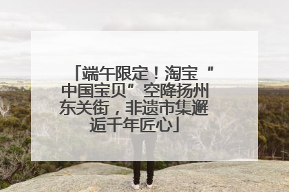 端午限定！淘宝“中国宝贝”空降扬州东关街，非遗市集邂逅千年匠心