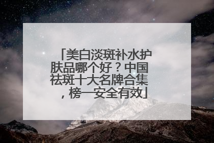 美白淡斑补水护肤品哪个好？中国祛斑十大名牌合集，榜一安全有效
