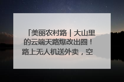 美丽农村路｜大山里的云端天路爆改出圈！路上无人机送外卖，空心村变网红村