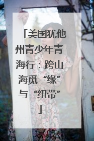 美国犹他州青少年青海行：跨山海觅“缘”与“纽带”