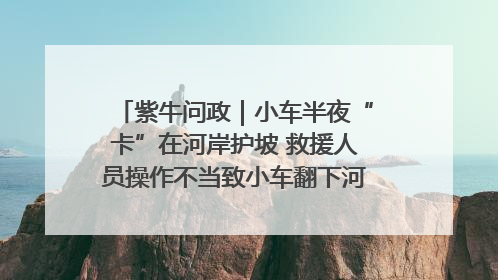 紫牛问政｜小车半夜“卡”在河岸护坡 救援人员操作不当致小车翻下河，然后直接走人了