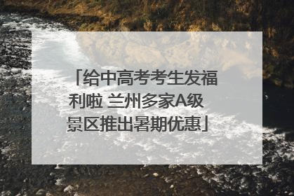 给中高考考生发福利啦 兰州多家A级景区推出暑期优惠