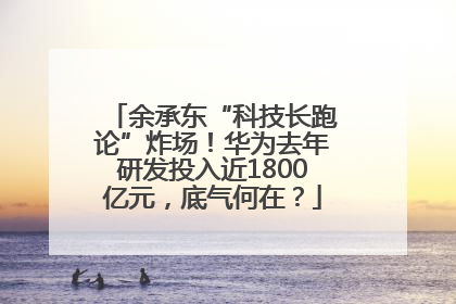 余承东“科技长跑论”炸场！华为去年研发投入近1800亿元，底气何在？