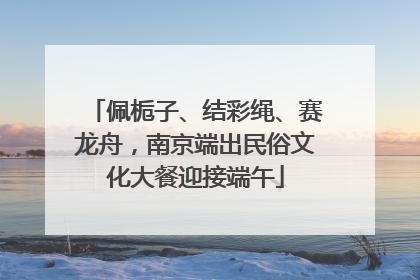 佩栀子、结彩绳、赛龙舟，南京端出民俗文化大餐迎接端午