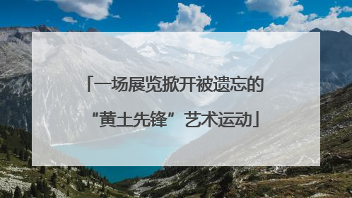 一场展览掀开被遗忘的“黄土先锋”艺术运动