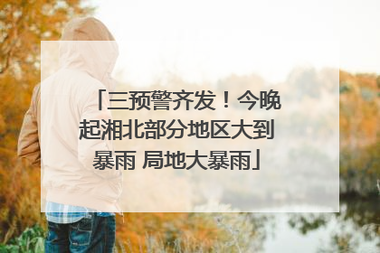 三预警齐发！今晚起湘北部分地区大到暴雨 局地大暴雨