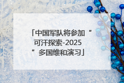 中国军队将参加“可汗探索-2025”多国维和演习