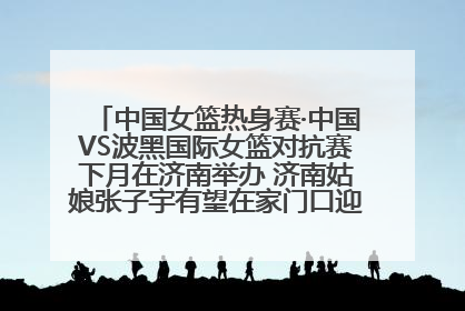 中国女篮热身赛·中国VS波黑国际女篮对抗赛下月在济南举办 济南姑娘张子宇有望在家门口迎来国家队首秀