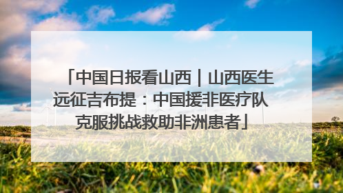中国日报看山西｜山西医生远征吉布提：中国援非医疗队克服挑战救助非洲患者