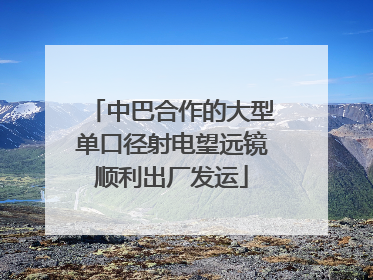 中巴合作的大型单口径射电望远镜顺利出厂发运