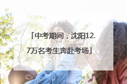 中考期间，沈阳12.7万名考生奔赴考场