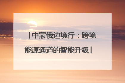 中蒙俄边境行：跨境能源通道的智能升级