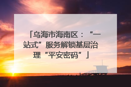 乌海市海南区：“一站式”服务解锁基层治理“平安密码”