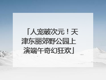 人宠破次元！天津东丽郊野公园上演端午奇幻狂欢