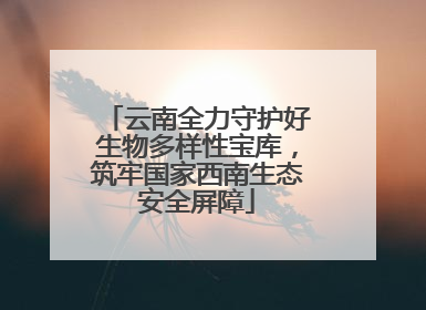 云南全力守护好生物多样性宝库，筑牢国家西南生态安全屏障