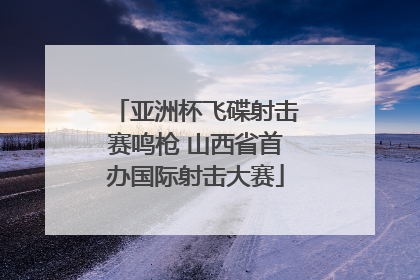 亚洲杯飞碟射击赛鸣枪 山西省首办国际射击大赛